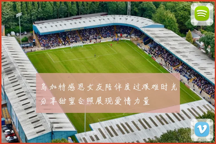 乌加特感恩女友陪伴度过艰难时光分享甜蜜合照展现爱情力量