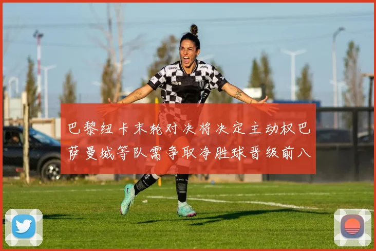 巴黎纽卡末轮对决将决定主动权巴萨曼城等队需争取净胜球晋级前八