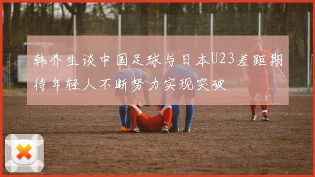 韩乔生谈中国足球与日本U23差距期待年轻人不断努力实现突破