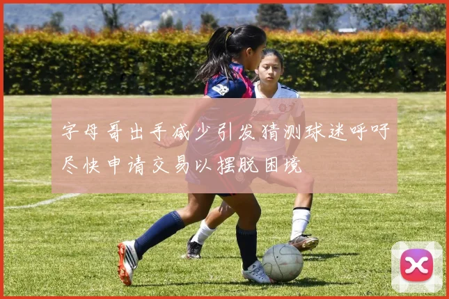 字母哥出手减少引发猜测球迷呼吁尽快申请交易以摆脱困境