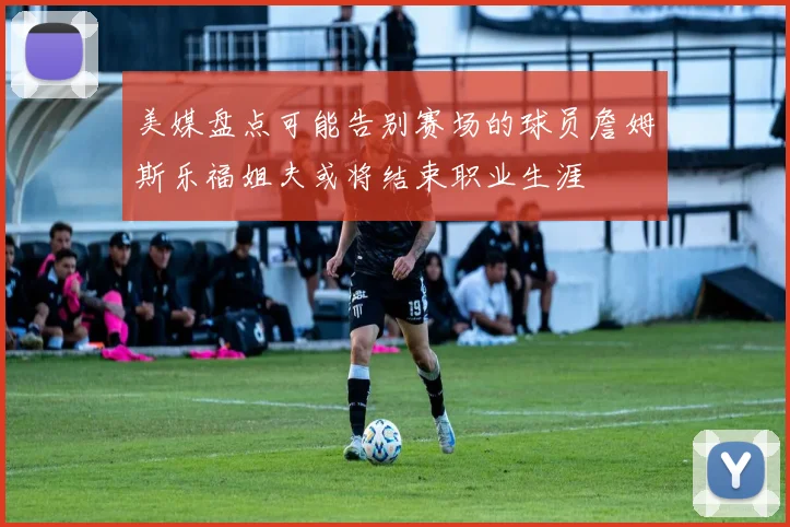 美媒盘点可能告别赛场的球员詹姆斯乐福姐夫或将结束职业生涯