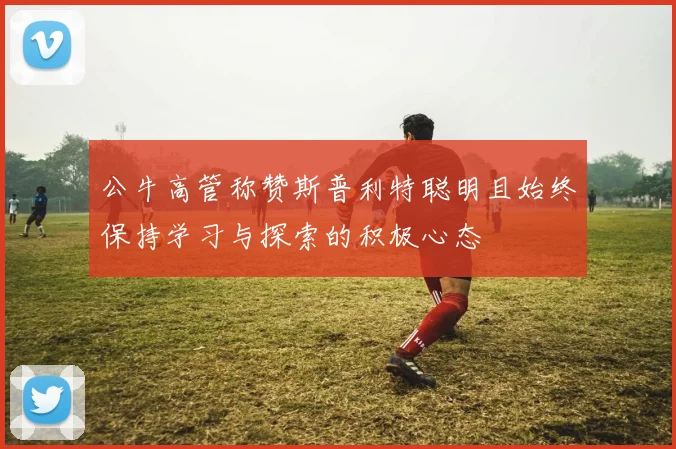 公牛高管称赞斯普利特聪明且始终保持学习与探索的积极心态