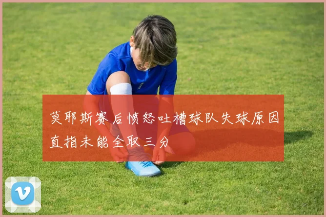 莫耶斯赛后愤怒吐槽球队失球原因直指未能全取三分