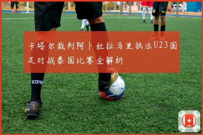 卡塔尔裁判阿卜杜拉马里执法U23国足对战泰国比赛全解析