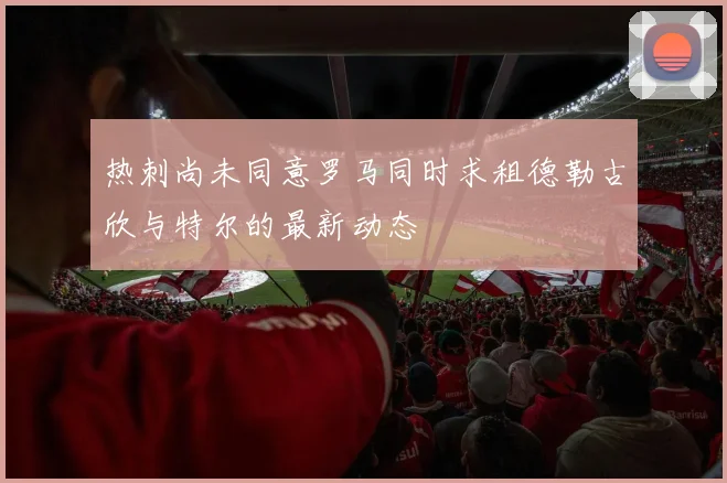 热刺尚未同意罗马同时求租德勒古欣与特尔的最新动态