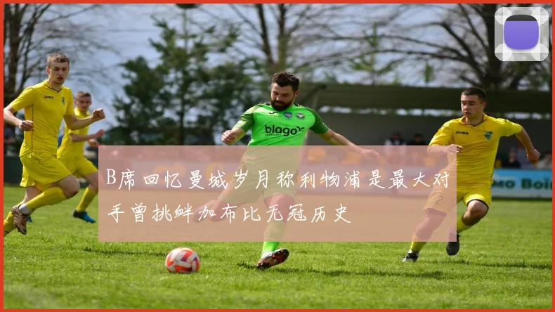 B席回忆曼城岁月称利物浦是最大对手曾挑衅加布比无冠历史