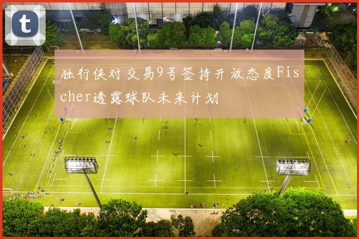 独行侠对交易9号签持开放态度Fischer透露球队未来计划