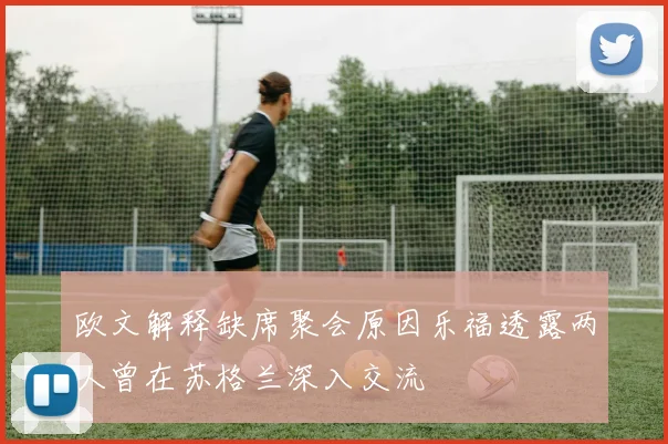 欧文解释缺席聚会原因乐福透露两人曾在苏格兰深入交流