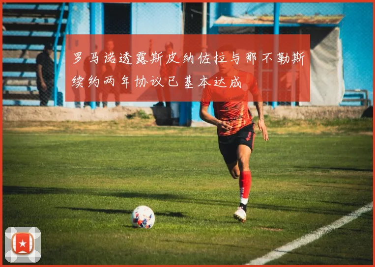 罗马诺透露斯皮纳佐拉与那不勒斯续约两年协议已基本达成