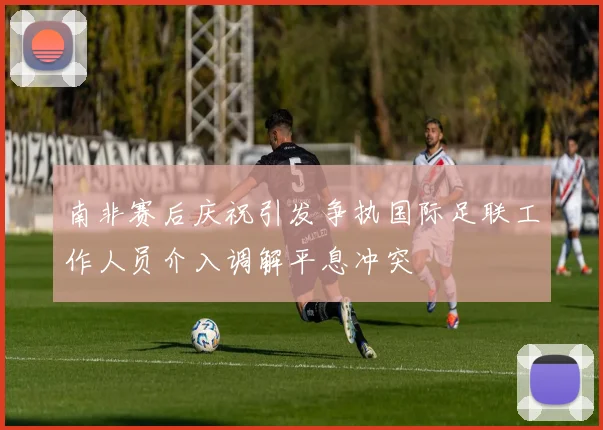 南非赛后庆祝引发争执国际足联工作人员介入调解平息冲突