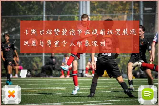 卡斯尔称赞爱德华兹提前祝贺展现风度与尊重令人印象深刻