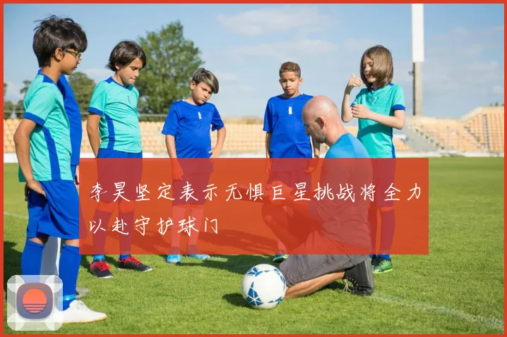 李昊坚定表示无惧巨星挑战将全力以赴守护球门