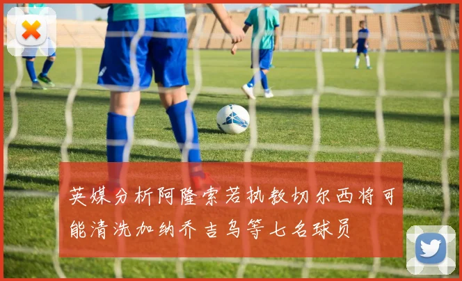 英媒分析阿隆索若执教切尔西将可能清洗加纳乔吉乌等七名球员