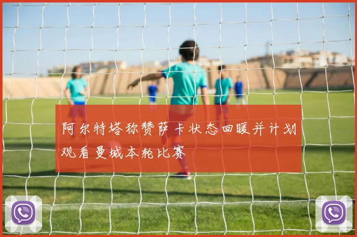 阿尔特塔称赞萨卡状态回暖并计划观看曼城本轮比赛