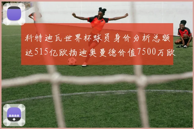 科特迪瓦世界杯球员身价分析总额达515亿欧扬迪奥曼德价值7500万欧