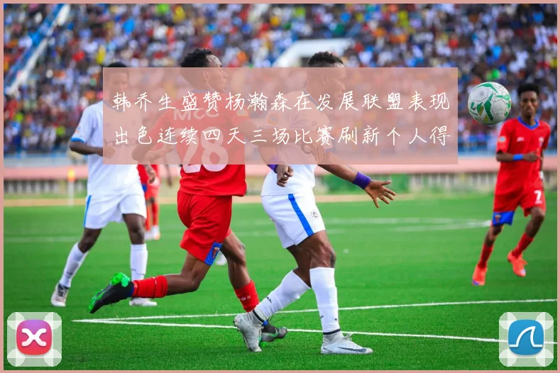 韩乔生盛赞杨瀚森在发展联盟表现出色连续四天三场比赛刷新个人得分与篮板纪录