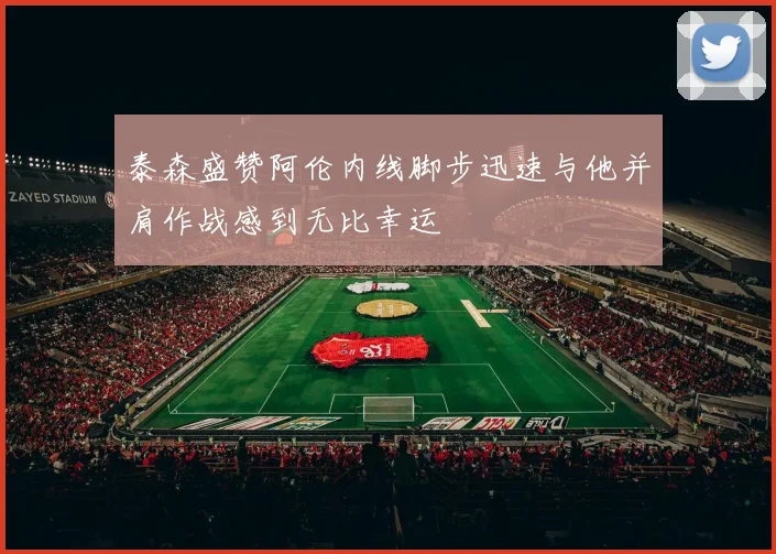 泰森盛赞阿伦内线脚步迅速与他并肩作战感到无比幸运